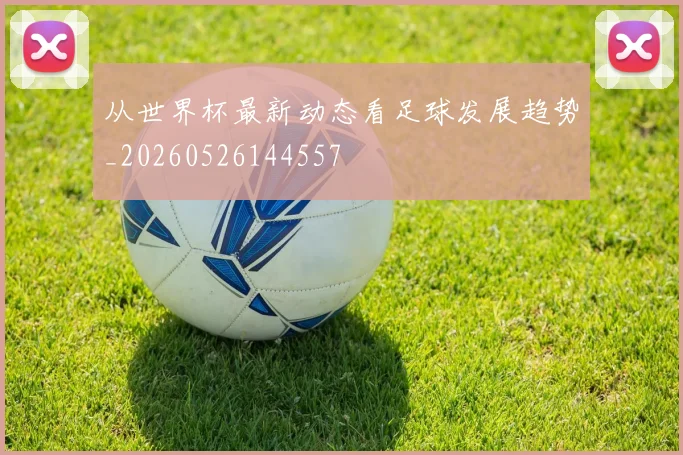 从世界杯最新动态看足球发展趋势_20260526144557