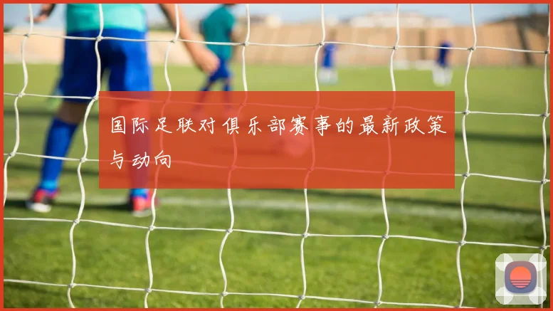 国际足联对俱乐部赛事的最新政策与动向