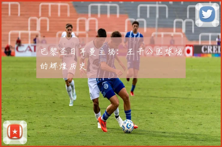 巴黎圣日耳曼主场:王子公园球场的辉煌历史